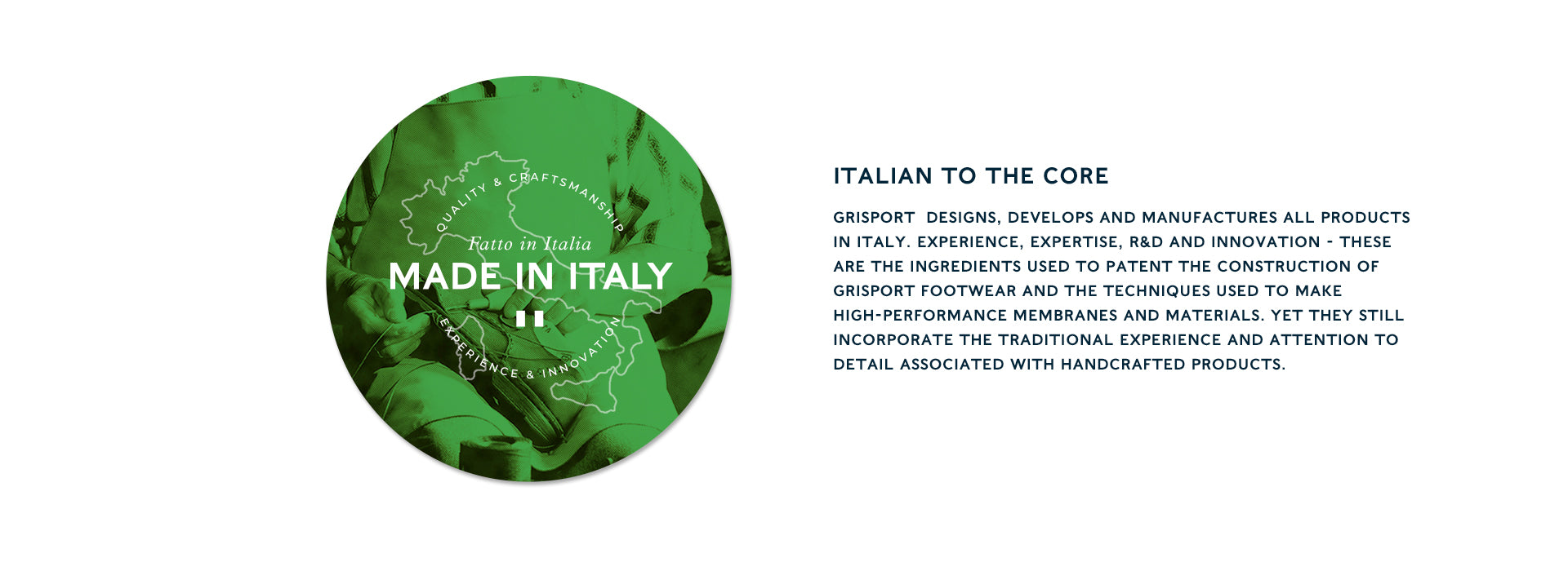 Italian to the core GRISPORT  designs, develops and manufactures all products in Italy. Experience, expertise, R&D and innovation - these are the ingredients used to patent the construction of Grisport footwear and the techniques used to make high-performance membranes and materials. Yet they still incorporate the traditional experience and attention to detail associated with handcrafted products.