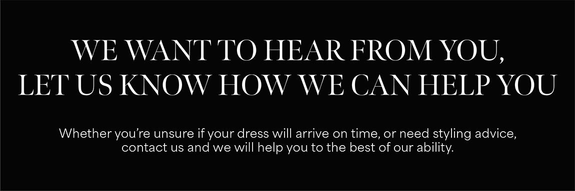We want to hear from you, let us know how we can help you, Whether you’re unsure if your dress will arrive on time,or need styling advice, contact us and we will help you to the best of our ability.